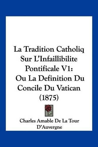 La Tradition Catholiq Sur L'Infaillibilite Pontificale V1: Ou La Definition Du Concile Du Vatican (1875)