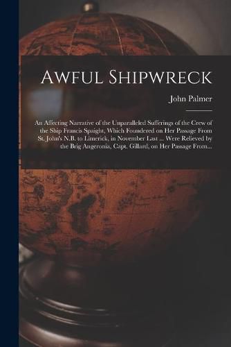 Cover image for Awful Shipwreck [microform]: an Affecting Narrative of the Unparalleled Sufferings of the Crew of the Ship Francis Spaight, Which Foundered on Her Passage From St. John's N.B. to Limerick, in November Last ... Were Relieved by the Brig Angeronia, ...