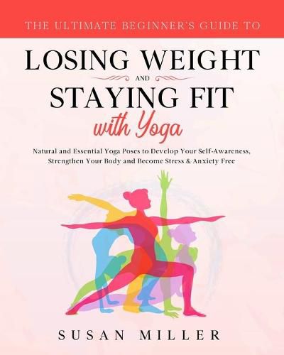 The Ultimate Beginner's Guide to Losing Weight and Staying Fit with Yoga: Natural and Essential Yoga Poses to Develop Your Self-Awareness, Strengthen Your Body and Become Stress & Anxiety Free