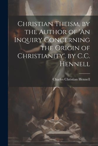 Cover image for Christian Theism, by the Author of 'An Inquiry Concerning the Origin of Christianity'. by C.C. Hennell