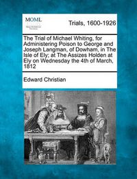 Cover image for The Trial of Michael Whiting, for Administering Poison to George and Joseph Langman, of Dowham, in the Isle of Ely; At the Assizes Holden at Ely on Wednesday the 4th of March, 1812
