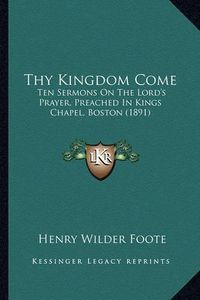 Cover image for Thy Kingdom Come: Ten Sermons on the Lord's Prayer, Preached in Kings Chapel, Boston (1891)