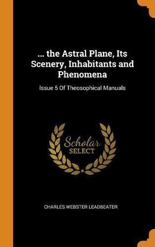 ... the Astral Plane, Its Scenery, Inhabitants and Phenomena: Issue 5 of Theosophical Manuals