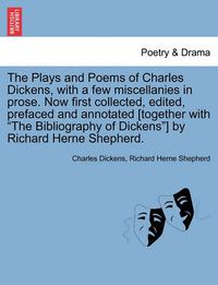 Cover image for The Plays and Poems of Charles Dickens, with a Few Miscellanies in Prose. Now First Collected, Edited, Prefaced and Annotated [Together with the Bibliography of Dickens] by Richard Herne Shepherd.