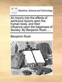 Cover image for An Inquiry Into the Effects of Spirituous Liquors Upon the Human Body, and Their Influence Upon the Happiness of Society. by Benjamin Rush, ...