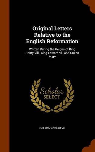 Original Letters Relative to the English Reformation: Written During the Reigns of King Henry VIII., King Edward VI., and Queen Mary