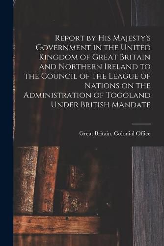 Report by His Majesty's Government in the United Kingdom of Great Britain and Northern Ireland to the Council of the League of Nations on the Administration of Togoland Under British Mandate