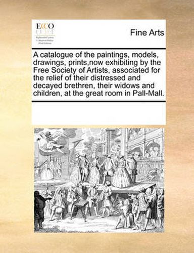 Cover image for A Catalogue of the Paintings, Models, Drawings, Prints, Now Exhibiting by the Free Society of Artists, Associated for the Relief of Their Distressed and Decayed Brethren, Their Widows and Children, at the Great Room in Pall-Mall.