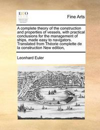 Cover image for A Complete Theory of the Construction and Properties of Vessels, with Practical Conclusions for the Management of Ships, Made Easy to Navigators. Translated from Theorie Complette de La Construction New Edition,