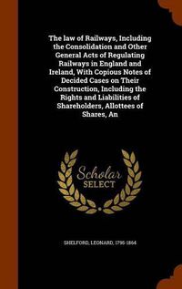 Cover image for The law of Railways, Including the Consolidation and Other General Acts of Regulating Railways in England and Ireland, With Copious Notes of Decided Cases on Their Construction, Including the Rights and Liabilities of Shareholders, Allottees of Shares, An