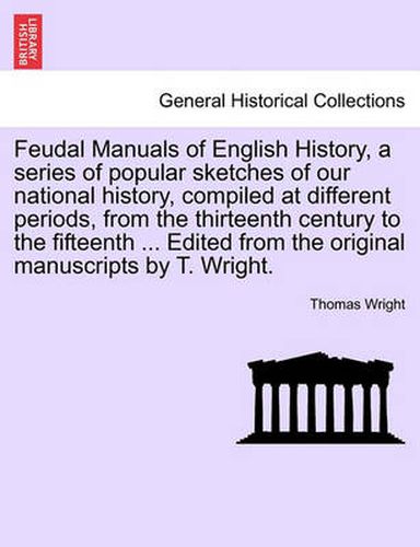 Cover image for Feudal Manuals of English History, a Series of Popular Sketches of Our National History, Compiled at Different Periods, from the Thirteenth Century to the Fifteenth ... Edited from the Original Manuscripts by T. Wright.