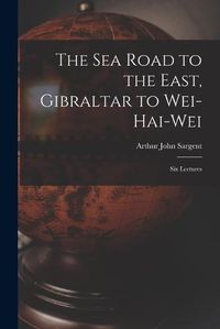 Cover image for The Sea Road to the East, Gibraltar to Wei-hai-wei; Six Lectures