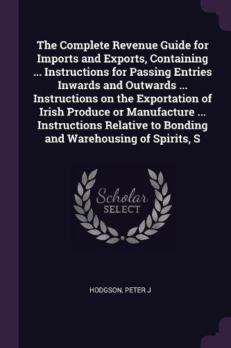 Cover image for The Complete Revenue Guide for Imports and Exports, Containing ... Instructions for Passing Entries Inwards and Outwards ... Instructions on the Exportation of Irish Produce or Manufacture ... Instructions Relative to Bonding and Warehousing of Spirits, S