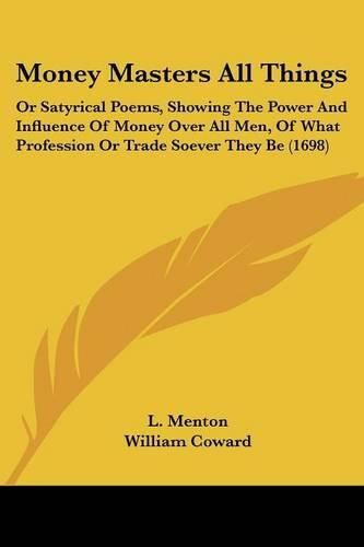 Cover image for Money Masters All Things: Or Satyrical Poems, Showing The Power And Influence Of Money Over All Men, Of What Profession Or Trade Soever They Be (1698)
