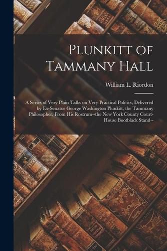 Cover image for Plunkitt of Tammany Hall; a Series of Very Plain Talks on Very Practical Politics, Delivered by Ex-senator George Washington Plunkitt, the Tammany Philosopher, From His Rostrum--the New York County Court-house Bootblack Stand--