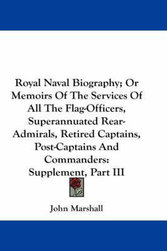 Cover image for Royal Naval Biography; Or Memoirs of the Services of All the Flag-Officers, Superannuated Rear-Admirals, Retired Captains, Post-Captains and Commanders: Supplement, Part III