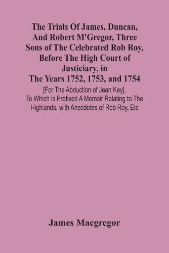 The Trials Of James, Duncan, And Robert M'Gregor, Three Sons Of The Celebrated Rob Roy, Before The High Court Of Justiciary, In The Years 1752, 1753, And 1754 [For The Abduction Of Jean Key]. To Which Is Prefixed A Memoir Relating To The Highlands, With Anecdo