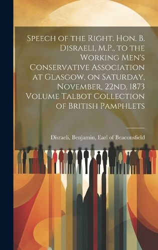 Cover image for Speech of the Right. Hon. B. Disraeli, M.P., to the Working Men's Conservative Association at Glasgow, on Saturday, November, 22nd, 1873 Volume Talbot Collection of British Pamphlets