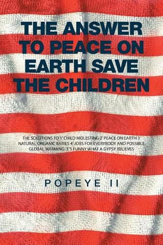 Cover image for The Answer to Peace on Earth Save the children: The Solutions to 1' Child Molesting 2' Peace on Earth 3' Natural Organic Babies 4' Jobs for Everybody and Possible Global Warming It's Funny What a Gypsy Believes