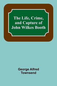 Cover image for The Life, Crime, and Capture of John Wilkes Booth