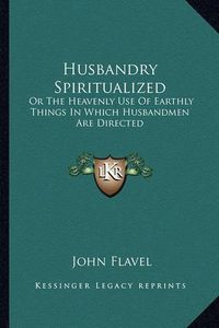 Cover image for Husbandry Spiritualized: Or the Heavenly Use of Earthly Things in Which Husbandmen Are Directed