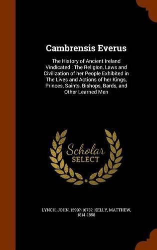 Cambrensis Everus: The History of Ancient Ireland Vindicated: The Religion, Laws and Civilization of Her People Exhibited in the Lives and Actions of Her Kings, Princes, Saints, Bishops, Bards, and Other Learned Men