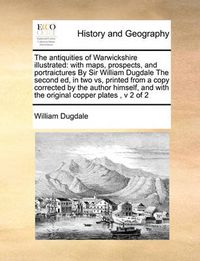 Cover image for The Antiquities of Warwickshire Illustrated: With Maps, Prospects, and Portraictures by Sir William Dugdale the Second Ed, in Two Vs, Printed from a Copy Corrected by the Author Himself, and with the Original Copper Plates, V 2 of 2