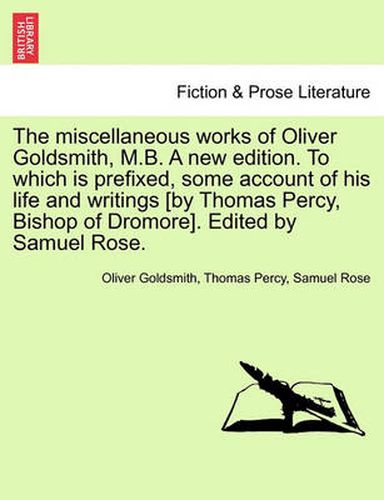 Cover image for The Miscellaneous Works of Oliver Goldsmith, M.B. a New Edition. to Which Is Prefixed, Some Account of His Life and Writings [By Thomas Percy, Bishop of Dromore]. Edited by Samuel Rose.