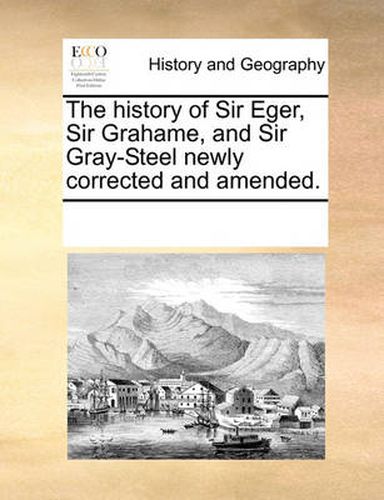 Cover image for The History of Sir Eger, Sir Grahame, and Sir Gray-Steel Newly Corrected and Amended.