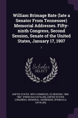 Cover image for William Brimage Bate (late a Senator From Tennessee) Memorial Addresses. Fifty-ninth Congress, Second Session, Senate of the United States, January 17, 1907