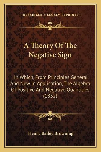 Cover image for A Theory of the Negative Sign: In Which, from Principles General and New in Application, the Algebra of Positive and Negative Quantities (1852)