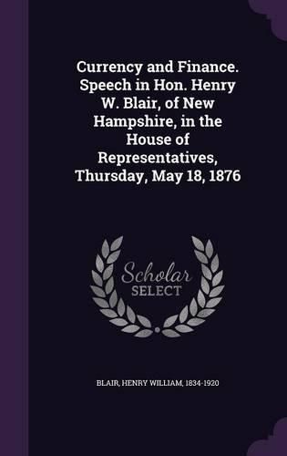Cover image for Currency and Finance. Speech in Hon. Henry W. Blair, of New Hampshire, in the House of Representatives, Thursday, May 18, 1876