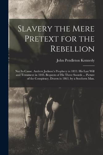 Cover image for Slavery the Mere Pretext for the Rebellion; Not Its Cause. Andrew Jackson's Prophecy in 1833. His Last Will and Testament in 1843. Bequests of His Three Swords ... Picture of the Conspiracy. Drawn in 1863, by a Southern Man.