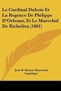 Cover image for Le Cardinal DuBois Et La Regence de Philippe D'Orleans, Et Le Marechal de Richelieu (1861)