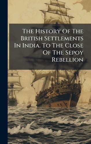 Cover image for The History Of The British Settlements In India. To The Close Of The Sepoy Rebellion
