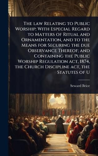 Cover image for The law Relating to Public Worship; With Especial Regard to Matters of Ritual and Ornamentation, and to the Means for Securing the due Observance Thereof; and Containing the Public Worship Regulation act, 1874, the Church Discipline act, the Statutes of U