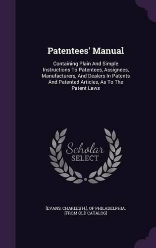 Patentees' Manual: Containing Plain and Simple Instructions to Patentees, Assignees, Manufacturers, and Dealers in Patents and Patented Articles, as to the Patent Laws