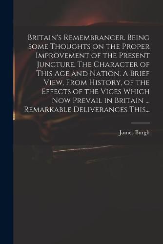 Cover image for Britain's Remembrancer. Being Some Thoughts on the Proper Improvement of the Present Juncture. The Character of This Age and Nation. A Brief View, From History, of the Effects of the Vices Which Now Prevail in Britain ... Remarkable Deliverances This...