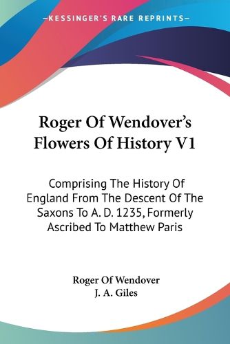 Cover image for Roger of Wendover's Flowers of History V1: Comprising the History of England from the Descent of the Saxons to A. D. 1235, Formerly Ascribed to Matthew Paris