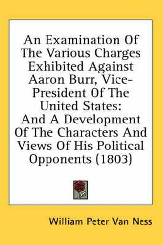 Cover image for An Examination of the Various Charges Exhibited Against Aaron Burr, Vice-President of the United States: And a Development of the Characters and Views of His Political Opponents (1803)