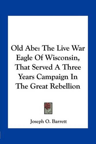 Old Abe: The Live War Eagle of Wisconsin, That Served a Three Years Campaign in the Great Rebellion