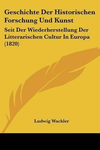 Geschichte Der Historischen Forschung Und Kunst: Seit Der Wiederherstellung Der Litterarischen Cultur in Europa (1820)