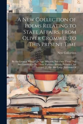 Cover image for A New Collection of Poems Relating to State Affairs, From Oliver Cromwel to This Present Time