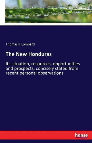 Cover image for The New Honduras: Its situation, resources, opportunities and prospects, concisely stated from recent personal observations