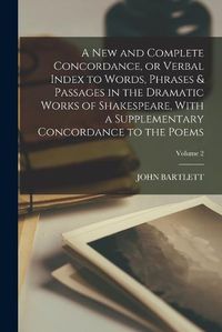 Cover image for A new and Complete Concordance, or Verbal Index to Words, Phrases & Passages in the Dramatic Works of Shakespeare, With a Supplementary Concordance to the Poems; Volume 2