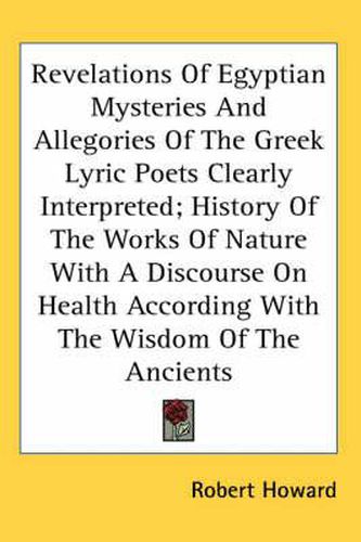 Cover image for Revelations of Egyptian Mysteries and Allegories of the Greek Lyric Poets Clearly Interpreted; History of the Works of Nature with a Discourse on Health According with the Wisdom of the Ancients