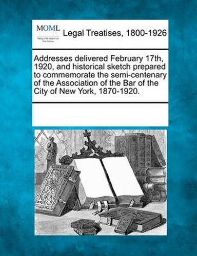 Cover image for Addresses Delivered February 17th, 1920, and Historical Sketch Prepared to Commemorate the Semi-Centenary of the Association of the Bar of the City of New York, 1870-1920.