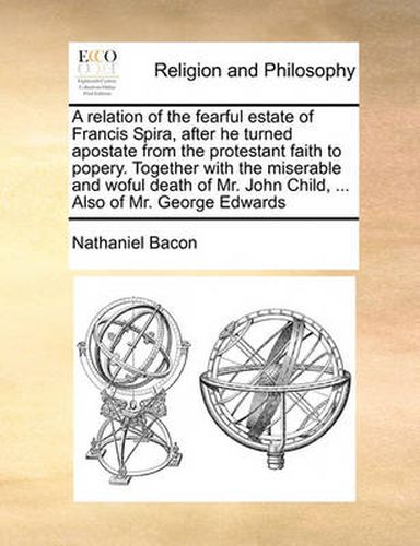 Cover image for A Relation of the Fearful Estate of Francis Spira, After He Turned Apostate from the Protestant Faith to Popery. Together with the Miserable and Woful Death of Mr. John Child, ... Also of Mr. George Edwards