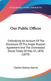 Cover image for Our Public Offices: Embodying an Account of the Disclosure of the Anglo-Russian Agreement and the Unrevealed Secret Treaty of May 31, 1878 (1879)