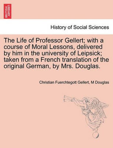 Cover image for The Life of Professor Gellert; With a Course of Moral Lessons, Delivered by Him in the University of Leipsick; Taken from a French Translation of the Original German, by Mrs. Douglas. Vol. III.